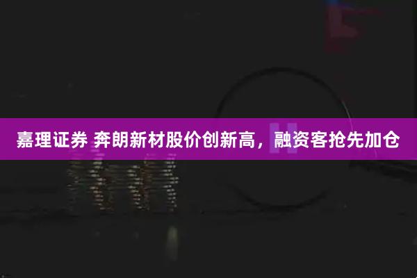 嘉理证券 奔朗新材股价创新高，融资客抢先加仓
