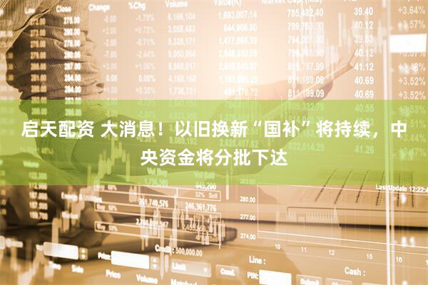启天配资 大消息！以旧换新“国补”将持续，中央资金将分批下达