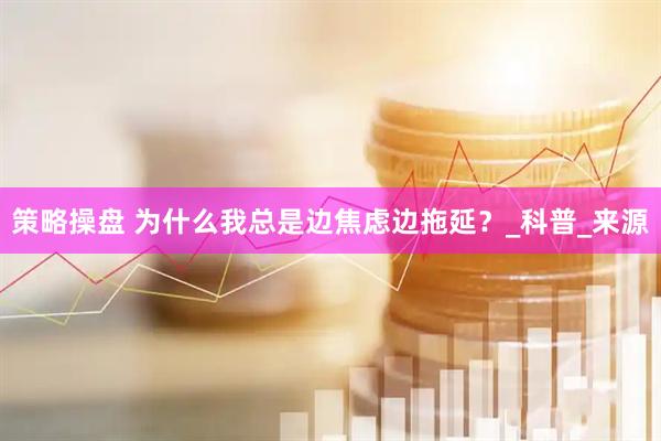 策略操盘 为什么我总是边焦虑边拖延？_科普_来源