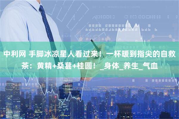 中利网 手脚冰凉星人看过来！一杯暖到指尖的自救茶：黄精+桑葚+桂圆！_身体_养生_气血