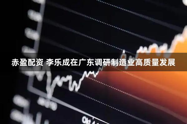 赤盈配资 李乐成在广东调研制造业高质量发展