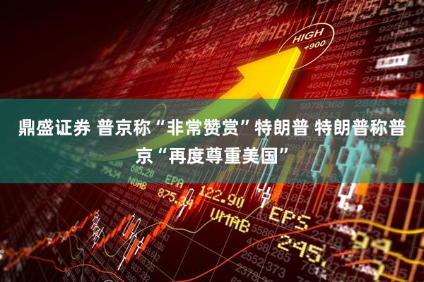 鼎盛证券 普京称“非常赞赏”特朗普 特朗普称普京“再度尊重美国”