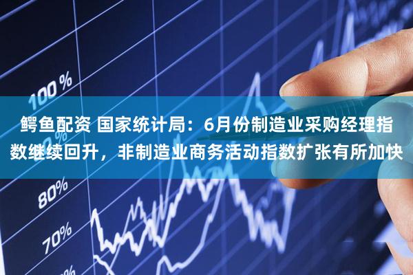 鳄鱼配资 国家统计局：6月份制造业采购经理指数继续回升，非制造业商务活动指数扩张有所加快