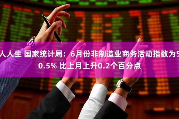 人人生 国家统计局：6月份非制造业商务活动指数为50.5% 比上月上升0.2个百分点