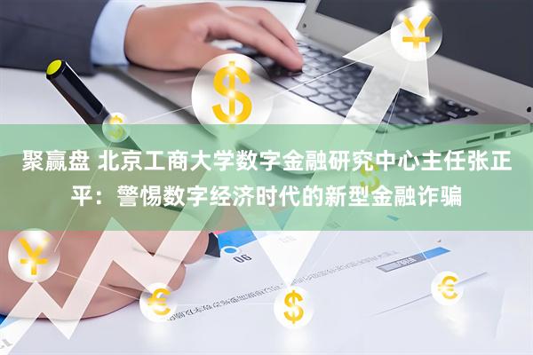 聚赢盘 北京工商大学数字金融研究中心主任张正平：警惕数字经济时代的新型金融诈骗
