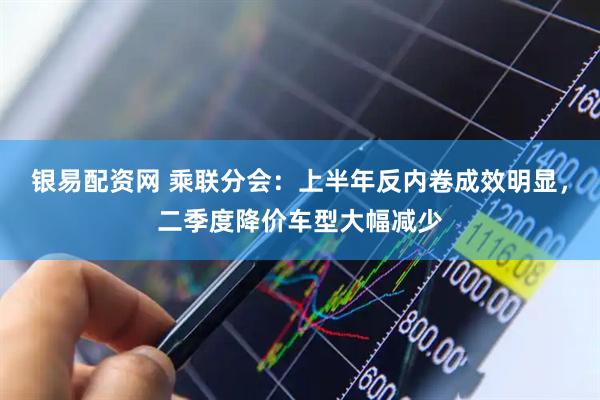 银易配资网 乘联分会：上半年反内卷成效明显，二季度降价车型大幅减少