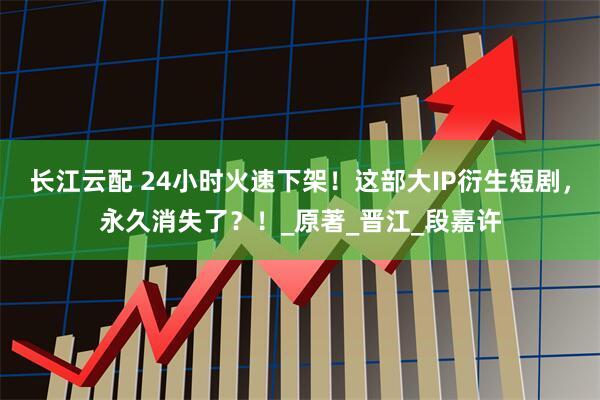 长江云配 24小时火速下架！这部大IP衍生短剧，永久消失了？！_原著_晋江_段嘉许