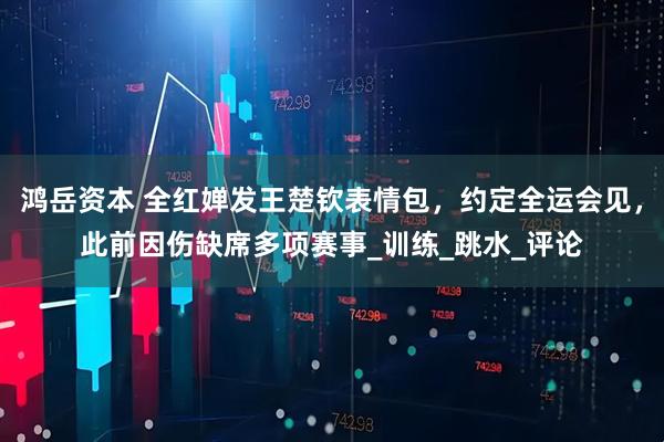 鸿岳资本 全红婵发王楚钦表情包，约定全运会见，此前因伤缺席多项赛事_训练_跳水_评论