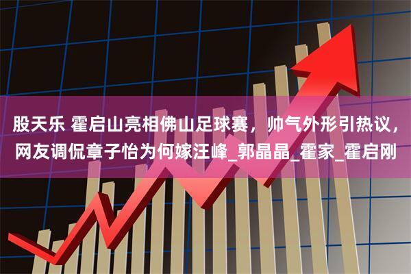 股天乐 霍启山亮相佛山足球赛，帅气外形引热议，网友调侃章子怡为何嫁汪峰_郭晶晶_霍家_霍启刚