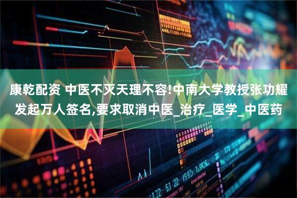 康乾配资 中医不灭天理不容!中南大学教授张功耀发起万人签名,要求取消中医_治疗_医学_中医药