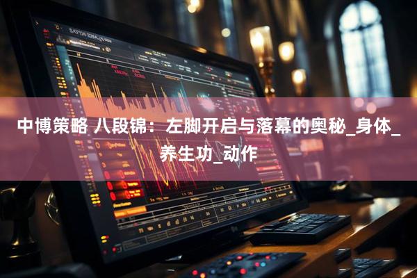 中博策略 八段锦：左脚开启与落幕的奥秘_身体_养生功_动作