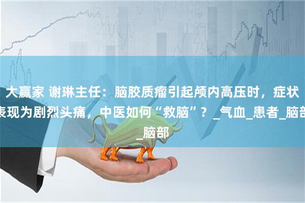 大赢家 谢琳主任：脑胶质瘤引起颅内高压时，症状表现为剧烈头痛，中医如何“救脑”？_气血_患者_脑部
