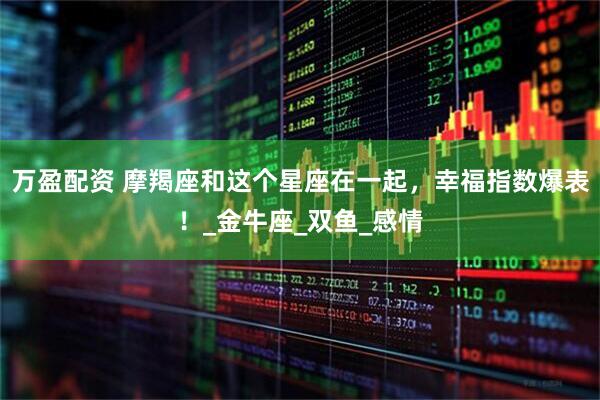 万盈配资 摩羯座和这个星座在一起，幸福指数爆表！_金牛座_双鱼_感情