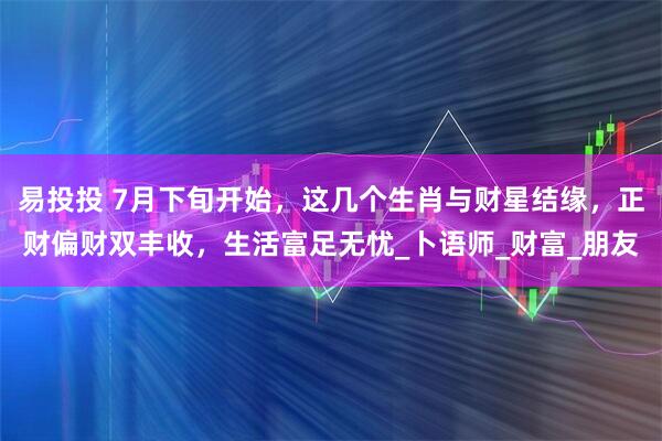 易投投 7月下旬开始，这几个生肖与财星结缘，正财偏财双丰收，生活富足无忧_卜语师_财富_朋友