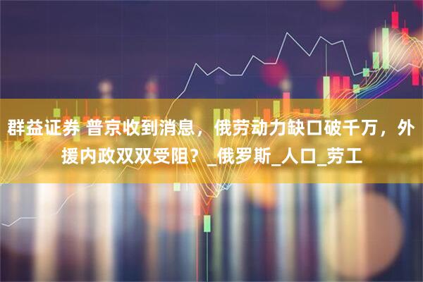 群益证券 普京收到消息，俄劳动力缺口破千万，外援内政双双受阻？_俄罗斯_人口_劳工