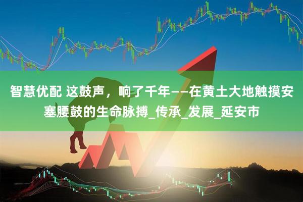 智慧优配 这鼓声，响了千年——在黄土大地触摸安塞腰鼓的生命脉搏_传承_发展_延安市