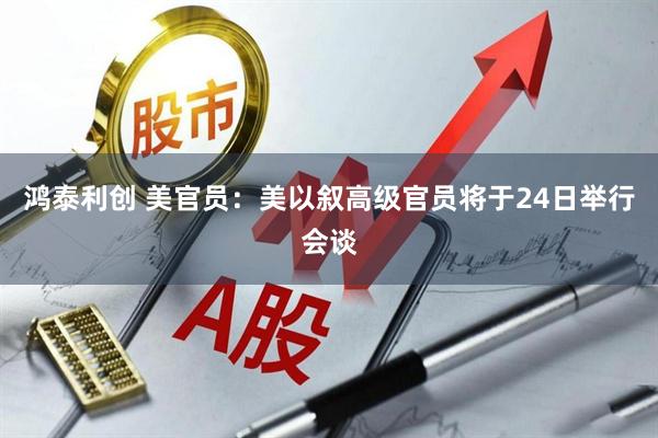 鸿泰利创 美官员：美以叙高级官员将于24日举行会谈