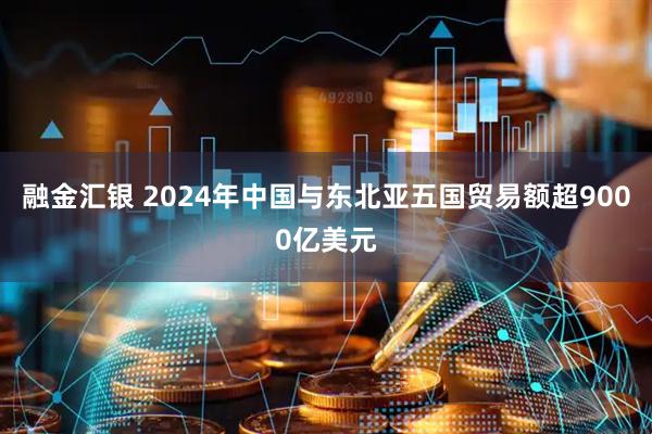 融金汇银 2024年中国与东北亚五国贸易额超9000亿美元