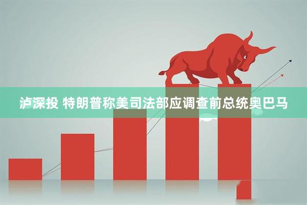 泸深投 特朗普称美司法部应调查前总统奥巴马