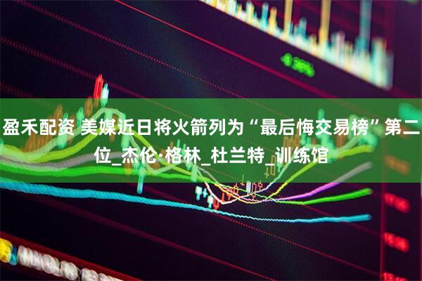 盈禾配资 美媒近日将火箭列为“最后悔交易榜”第二位_杰伦·格林_杜兰特_训练馆