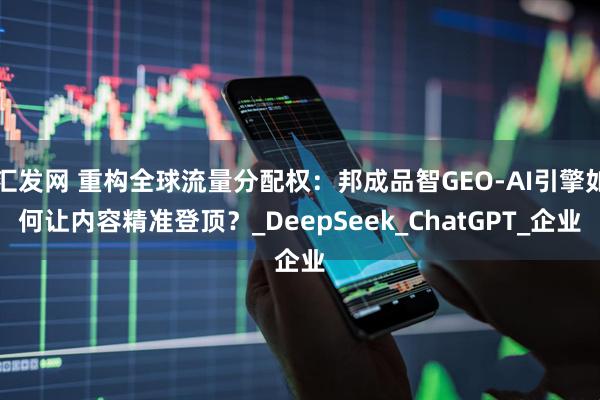 汇发网 重构全球流量分配权：邦成品智GEO-AI引擎如何让内容精准登顶？_DeepSeek_ChatGPT_企业