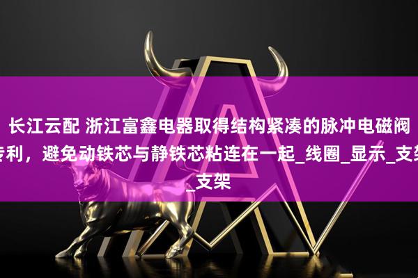 长江云配 浙江富鑫电器取得结构紧凑的脉冲电磁阀专利，避免动铁芯与静铁芯粘连在一起_线圈_显示_支架