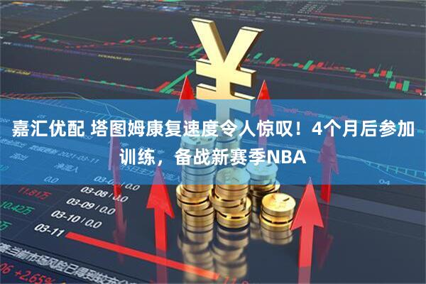 嘉汇优配 塔图姆康复速度令人惊叹！4个月后参加训练，备战新赛季NBA