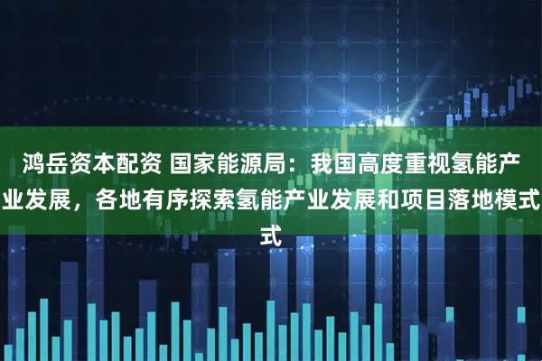 鸿岳资本配资 国家能源局：我国高度重视氢能产业发展，各地有序探索氢能产业发展和项目落地模式
