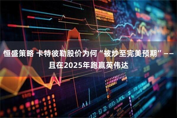 恒盛策略 卡特彼勒股价为何“被炒至完美预期”——且在2025年跑赢英伟达