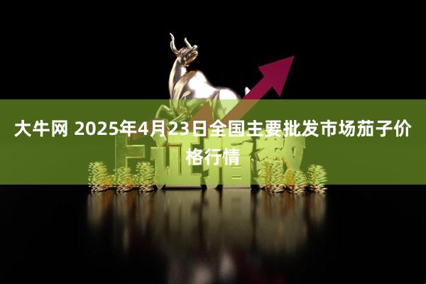 大牛网 2025年4月23日全国主要批发市场茄子价格行情