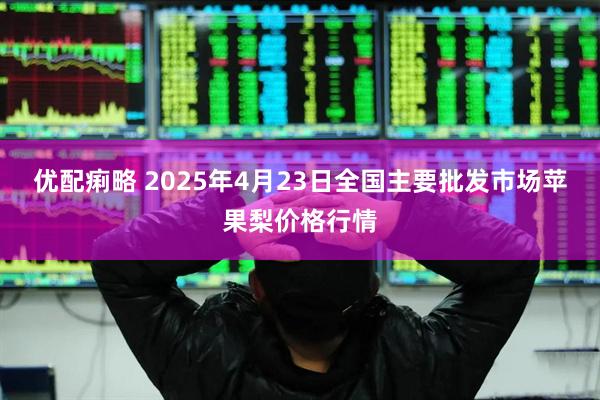 优配痢略 2025年4月23日全国主要批发市场苹果梨价格行情
