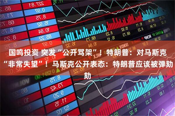 国鸣投资 突发“公开骂架”！特朗普：对马斯克“非常失望”！马斯克公开表态：特朗普应该被弹劾